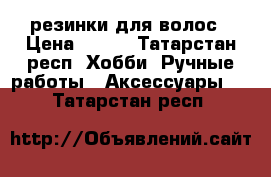 резинки для волос › Цена ­ 300 - Татарстан респ. Хобби. Ручные работы » Аксессуары   . Татарстан респ.